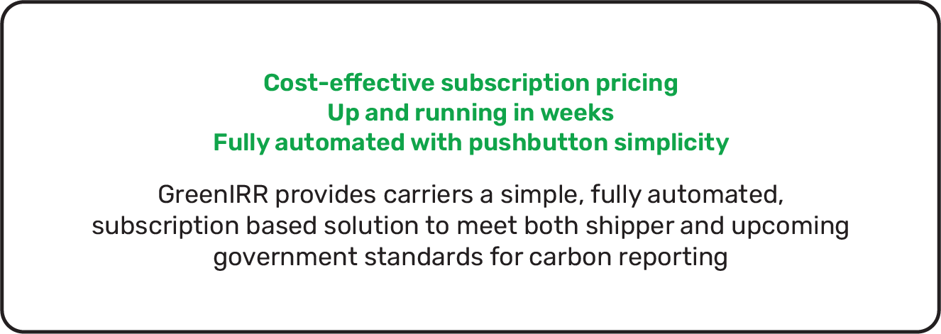 Cost-effective subscription pricing. Up and running in weeks. Fully automated with pushbutton simplicity. GreenIRR provides carriers a simple, fully automated, subscription based solution to meet both shipper and upcoming government standards for carbon reporting.